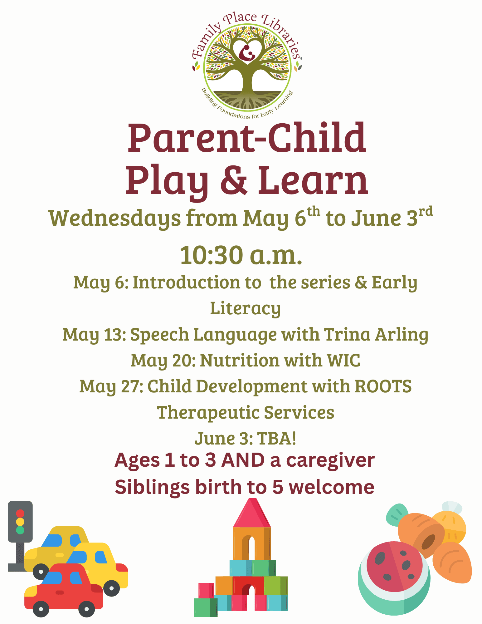 Family Place Libraries logo over large maroon text reading Parent-Child Play and Learn. green text underneath reads Wednesday from May 6th to June 3rd 10:30 a.m. Smaller green text says May 6: Introduction to the series & Early Literacy May 13: Speech Language with Trina Arling May 20: Nutrition with WIC May 27: Child Development with ROOTS Therapeutic Services June 3: TBA!
Maroon text underneath says Ages 1 to 3 AND a caregiver. Siblings birth to 5 welcome.